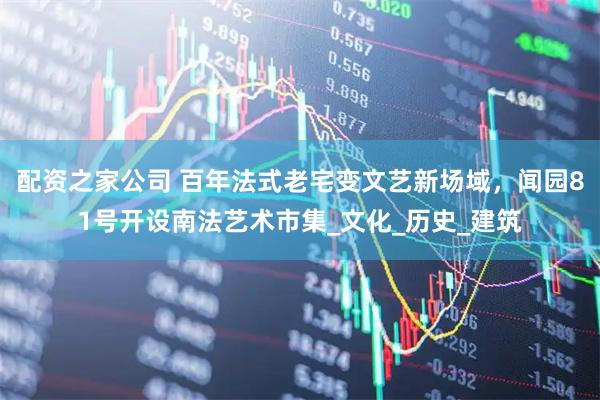 配资之家公司 百年法式老宅变文艺新场域，闻园81号开设南法艺术市集_文化_历史_建筑