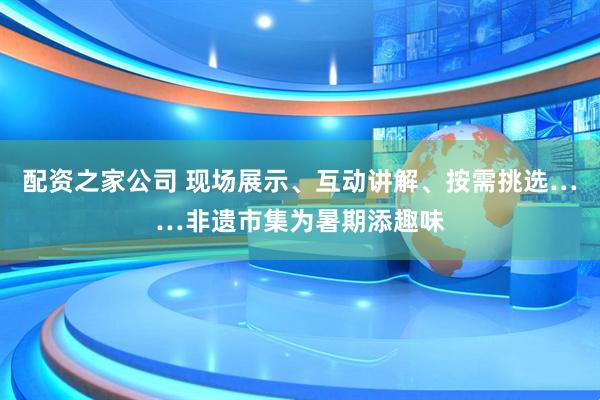 配资之家公司 现场展示、互动讲解、按需挑选……非遗市集为暑期添趣味