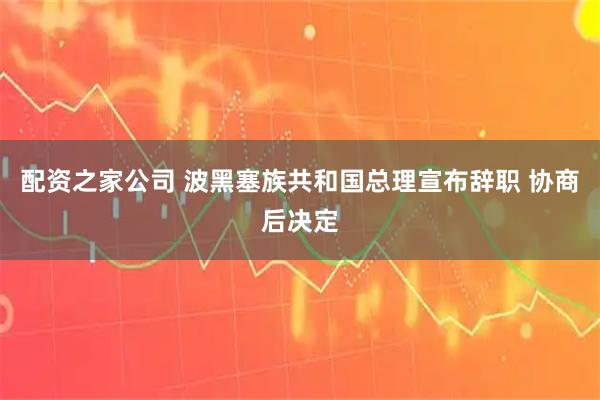 配资之家公司 波黑塞族共和国总理宣布辞职 协商后决定