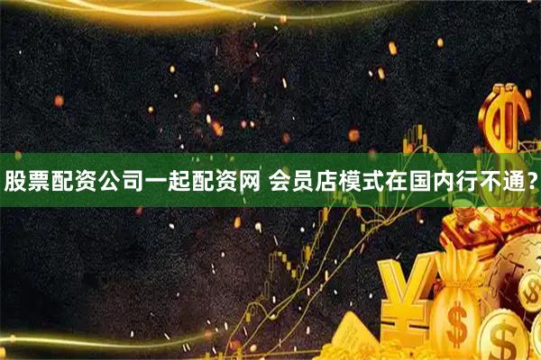 股票配资公司一起配资网 会员店模式在国内行不通？