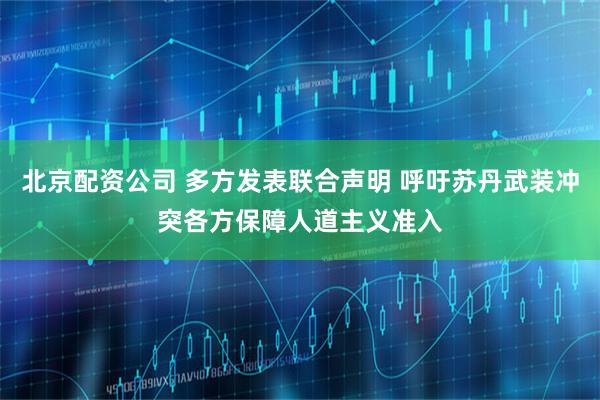 北京配资公司 多方发表联合声明 呼吁苏丹武装冲突各方保障人道主义准入