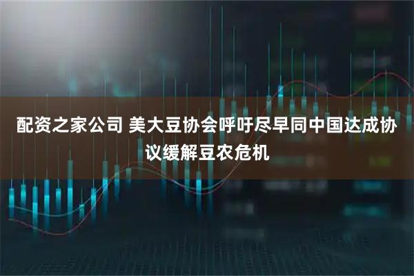 配资之家公司 美大豆协会呼吁尽早同中国达成协议缓解豆农危机