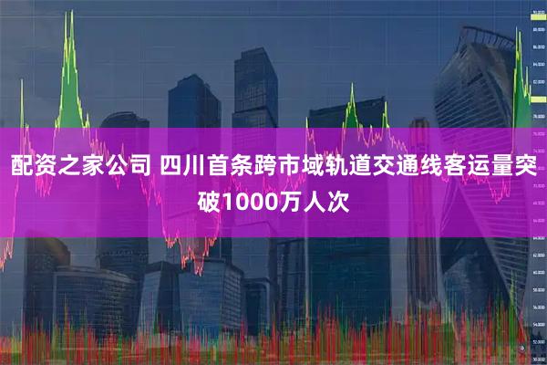 配资之家公司 四川首条跨市域轨道交通线客运量突破1000万人次