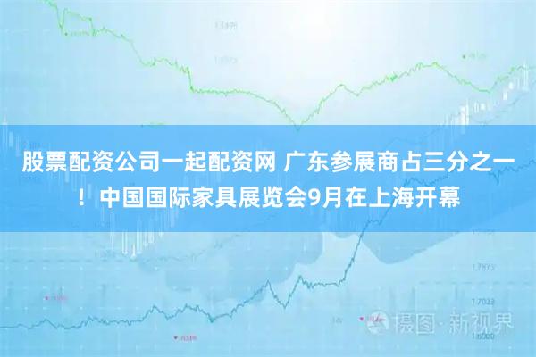 股票配资公司一起配资网 广东参展商占三分之一！中国国际家具展览会9月在上海开幕