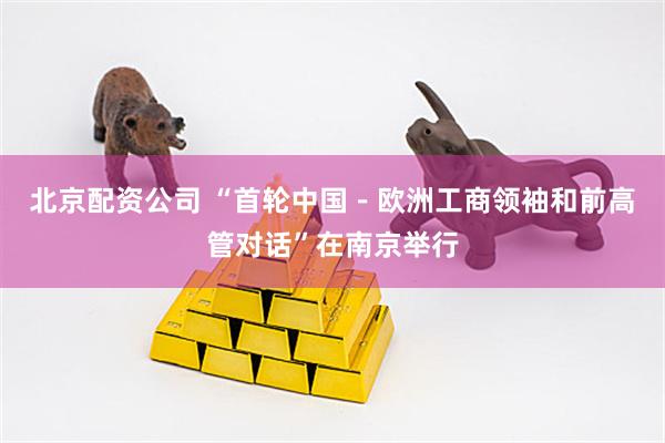 北京配资公司 “首轮中国－欧洲工商领袖和前高管对话”在南京举行