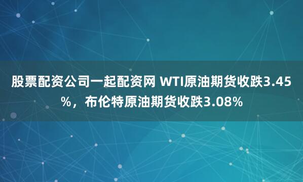 股票配资公司一起配资网 WTI原油期货收跌3.45%，布伦特原油期货收跌3.08%