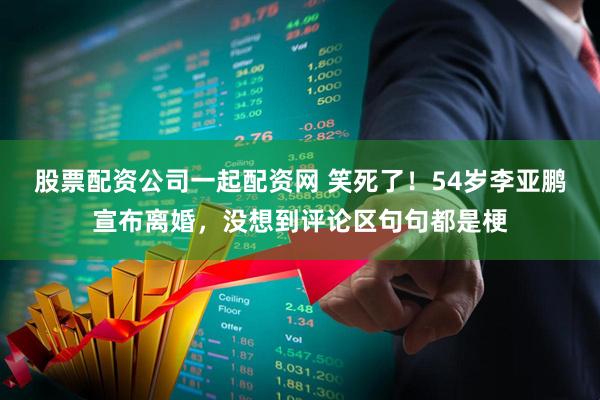 股票配资公司一起配资网 笑死了！54岁李亚鹏宣布离婚，没想到评论区句句都是梗