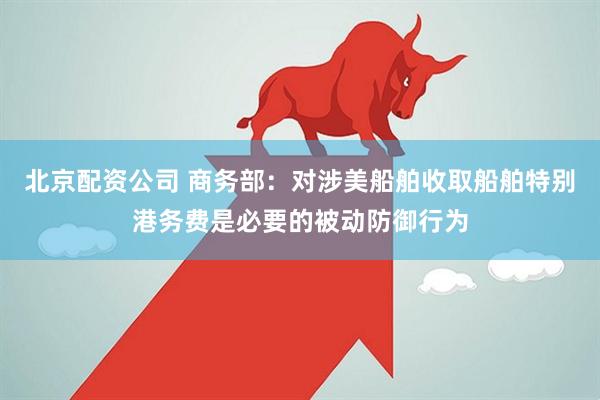 北京配资公司 商务部:对涉美船舶收取船舶特别港务费是必要的被动防御行为