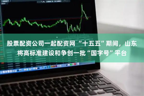 股票配资公司一起配资网 “十五五”期间，山东将高标准建设和争创一批“国字号”平台