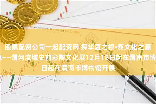 股票配资公司一起配资网 探华夏之根•溯文化之源 华山玫瑰——渭河流域史前彩陶文化展12月18日起在渭南市博物馆开展