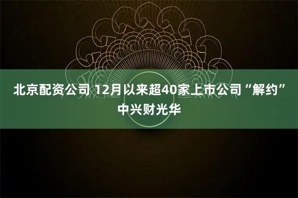 北京配资公司 12月以来超40家上市公司“解约”中兴财光华