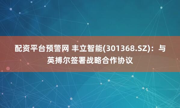 配资平台预警网 丰立智能(301368.SZ)：与英搏尔签署战略合作协议
