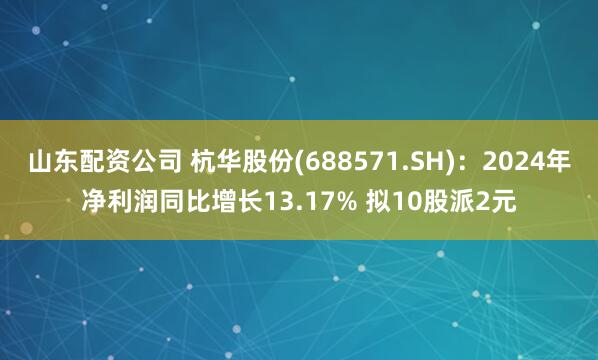 山东配资公司 杭华股份(688571.SH)：2024年净利润同比增长13.17% 拟10股派2元