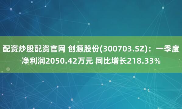 配资炒股配资官网 创源股份(300703.SZ)：一季度净利润2050.42万元 同比增长218.33%