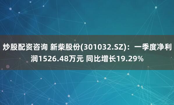 炒股配资咨询 新柴股份(301032.SZ)：一季度净利润1526.48万元 同比增长19.29%