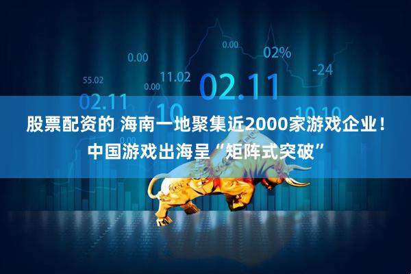 股票配资的 海南一地聚集近2000家游戏企业！中国游戏出海呈“矩阵式突破”
