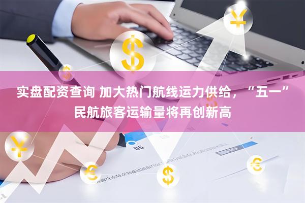 实盘配资查询 加大热门航线运力供给，“五一”民航旅客运输量将再创新高