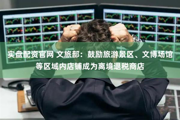 实盘配资官网 文旅部：鼓励旅游景区、文博场馆等区域内店铺成为离境退税商店