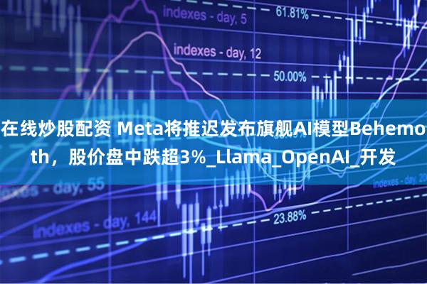 在线炒股配资 Meta将推迟发布旗舰AI模型Behemoth，股价盘中跌超3%_Llama_OpenAI_开发
