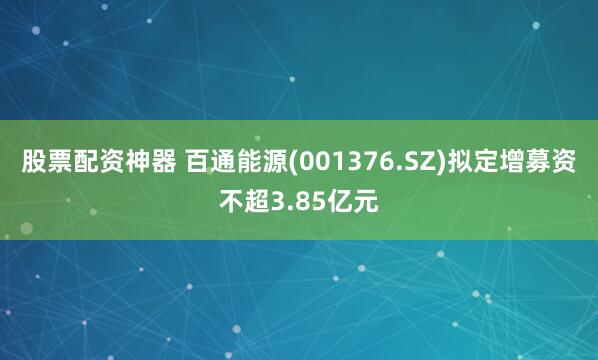 股票配资神器 百通能源(001376.SZ)拟定增募资不超3.85亿元