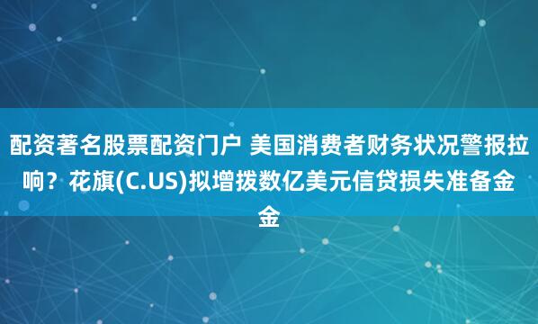 配资著名股票配资门户 美国消费者财务状况警报拉响？花旗(C.US)拟增拨数亿美元信贷损失准备金
