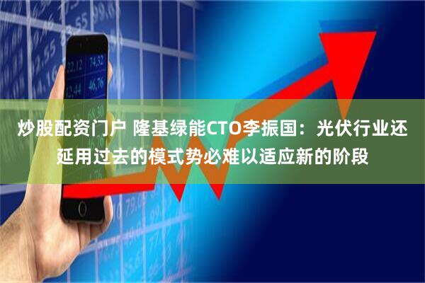 炒股配资门户 隆基绿能CTO李振国：光伏行业还延用过去的模式势必难以适应新的阶段
