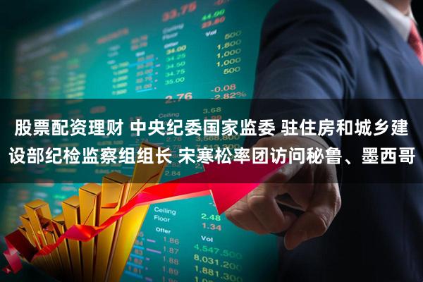 股票配资理财 中央纪委国家监委 驻住房和城乡建设部纪检监察组组长 宋寒松率团访问秘鲁、墨西哥