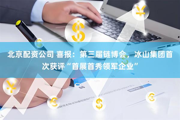 北京配资公司 喜报：第三届链博会，冰山集团首次获评“首展首秀领军企业”