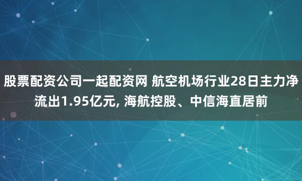 股票配资公司一起配资网 航空机场行业28日主力净流出1.95亿元, 海航控股、中信海直居前