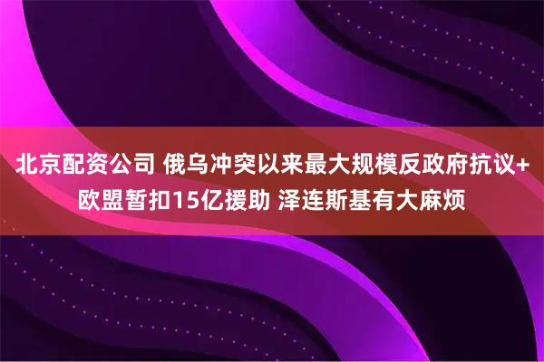 北京配资公司 俄乌冲突以来最大规模反政府抗议+欧盟暂扣15亿援助 泽连斯基有大麻烦