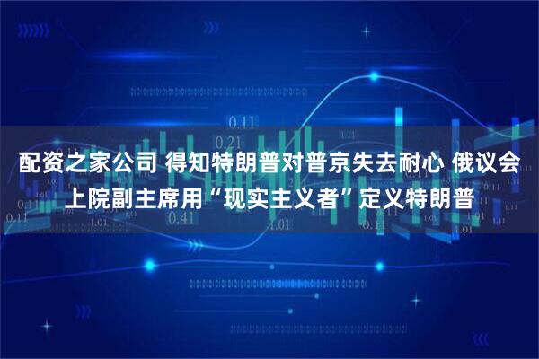 配资之家公司 得知特朗普对普京失去耐心 俄议会上院副主席用“现实主义者”定义特朗普