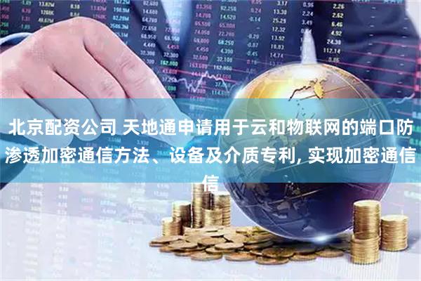 北京配资公司 天地通申请用于云和物联网的端口防渗透加密通信方法、设备及介质专利, 实现加密通信