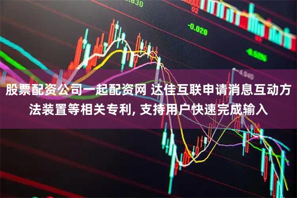 股票配资公司一起配资网 达佳互联申请消息互动方法装置等相关专利, 支持用户快速完成输入