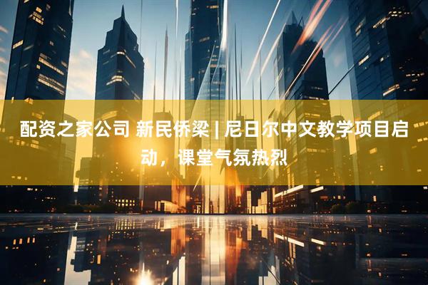 配资之家公司 新民侨梁 | 尼日尔中文教学项目启动，课堂气氛热烈