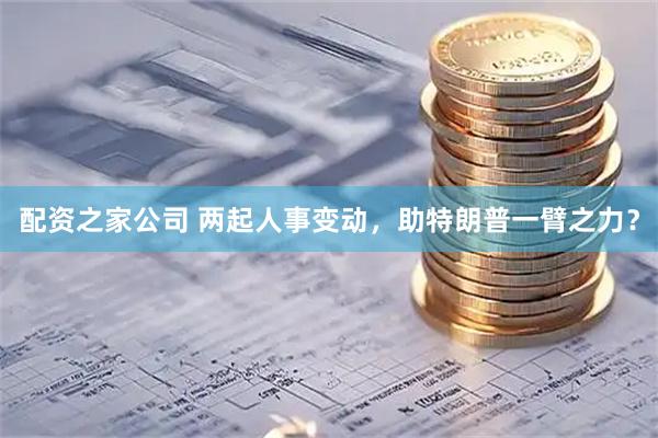 配资之家公司 两起人事变动，助特朗普一臂之力？
