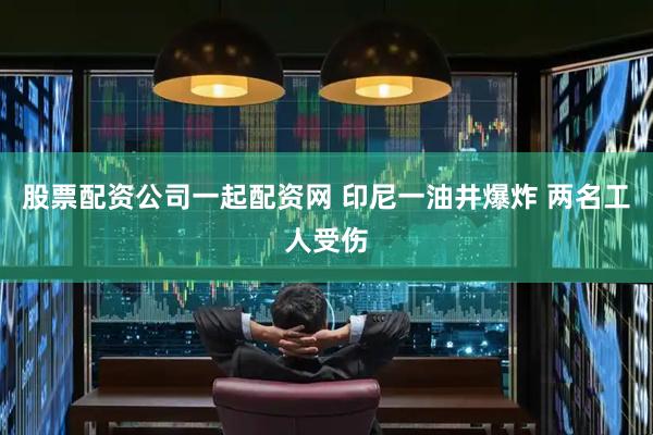 股票配资公司一起配资网 印尼一油井爆炸 两名工人受伤