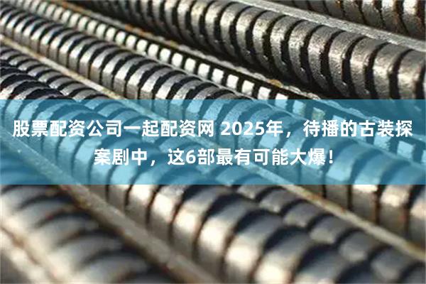股票配资公司一起配资网 2025年，待播的古装探案剧中，这6部最有可能大爆！