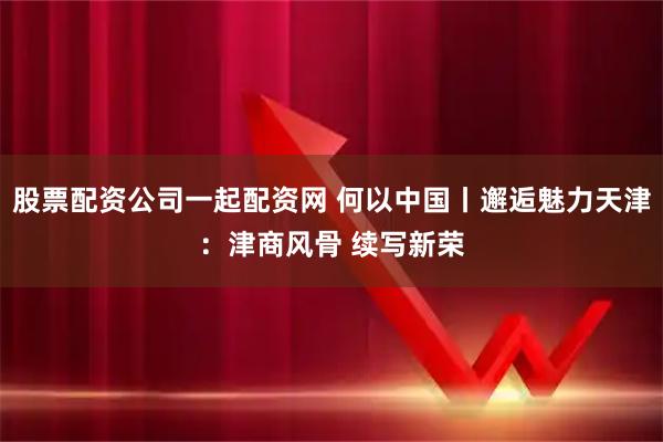股票配资公司一起配资网 何以中国丨邂逅魅力天津：津商风骨 续写新荣
