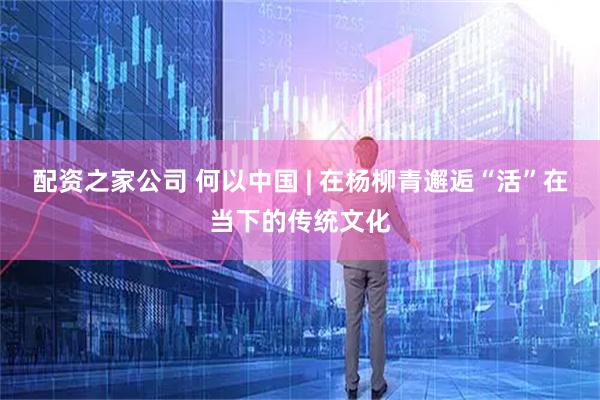 配资之家公司 何以中国 | 在杨柳青邂逅“活”在当下的传统文化