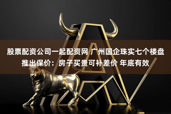 股票配资公司一起配资网 广州国企珠实七个楼盘推出保价：房子买贵可补差价 年底有效