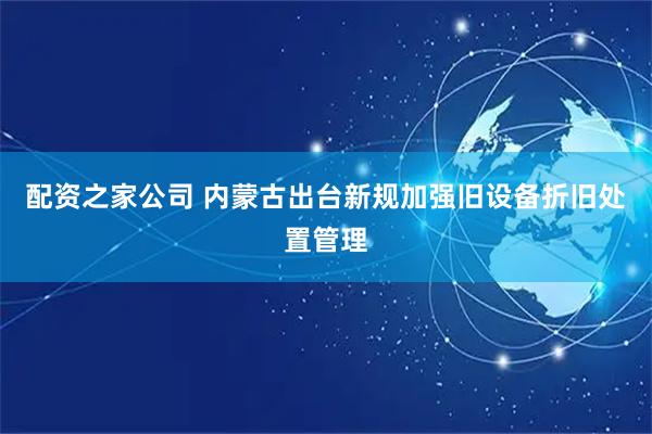 配资之家公司 内蒙古出台新规加强旧设备折旧处置管理