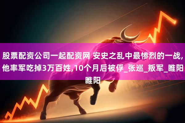 股票配资公司一起配资网 安史之乱中最惨烈的一战,他率军吃掉3万百姓,10个月后被俘_张巡_叛军_睢阳