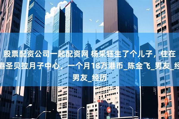 股票配资公司一起配资网 杨采钰生了个儿子，住在香港圣贝拉月子中心，一个月18万港币_陈金飞_男友_经历