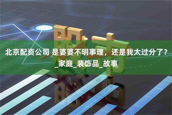 北京配资公司 是婆婆不明事理，还是我太过分了？_家庭_装饰品_故事