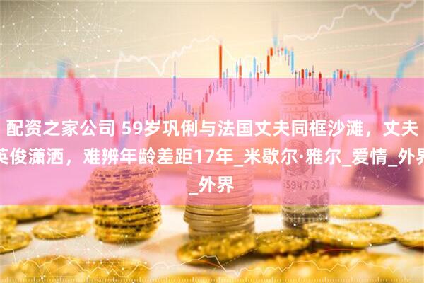 配资之家公司 59岁巩俐与法国丈夫同框沙滩，丈夫英俊潇洒，难辨年龄差距17年_米歇尔·雅尔_爱情_外界