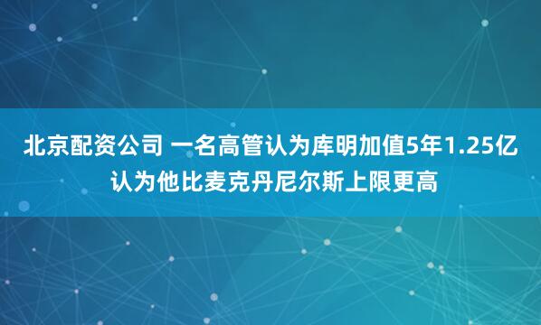 北京配资公司 一名高管认为库明加值5年1.25亿 认为他比麦克丹尼尔斯上限更高