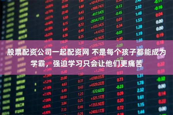 股票配资公司一起配资网 不是每个孩子都能成为学霸，强迫学习只会让他们更痛苦