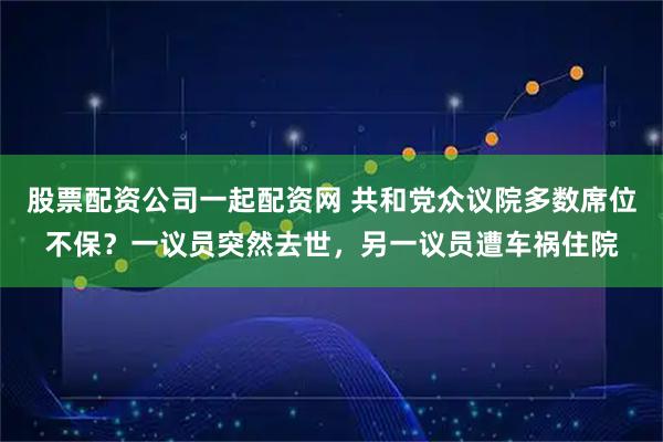 股票配资公司一起配资网 共和党众议院多数席位不保？一议员突然去世，另一议员遭车祸住院