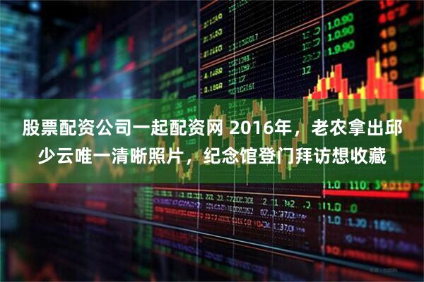 股票配资公司一起配资网 2016年，老农拿出邱少云唯一清晰照片，纪念馆登门拜访想收藏